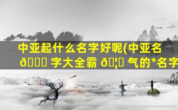 中亚起什么名字好呢(中亚名 🐞 字大全霸 🦈 气的*
名字)